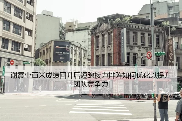谢震业百米成绩回升后短跑接力排阵如何优化以提升团队竞争力